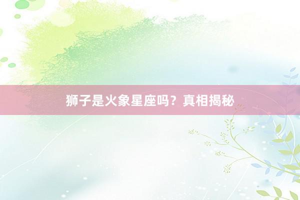 狮子是火象星座吗？真相揭秘