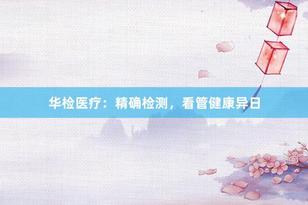 华检医疗：精确检测，看管健康异日