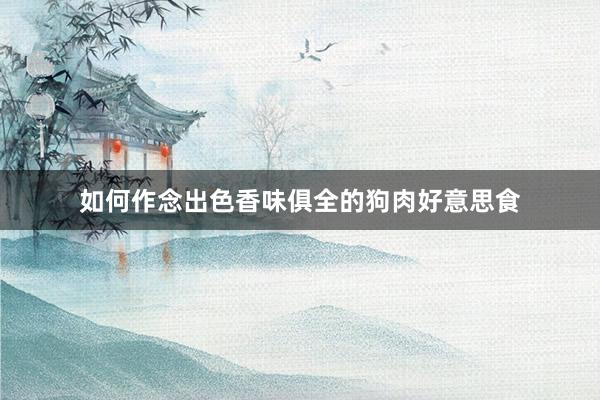 如何作念出色香味俱全的狗肉好意思食